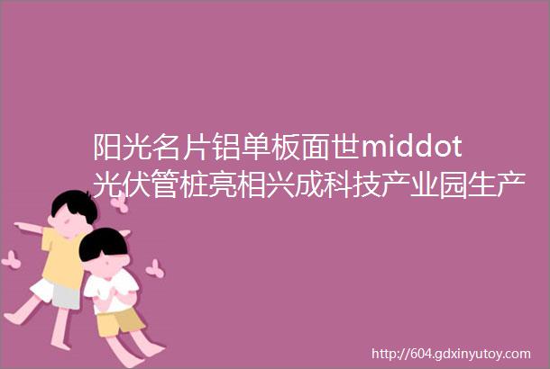 阳光名片铝单板面世middot光伏管桩亮相兴成科技产业园生产的新型建筑材料上市热销