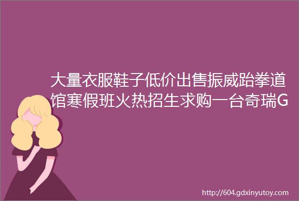 大量衣服鞋子低价出售振威跆拳道馆寒假班火热招生求购一台奇瑞GX15T自动波最新出售招生求购速看