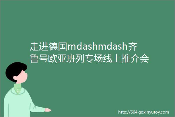 走进德国mdashmdash齐鲁号欧亚班列专场线上推介会