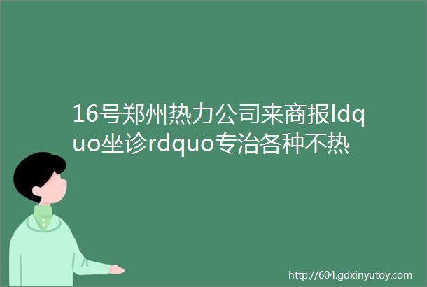 16号郑州热力公司来商报ldquo坐诊rdquo专治各种不热记住电话