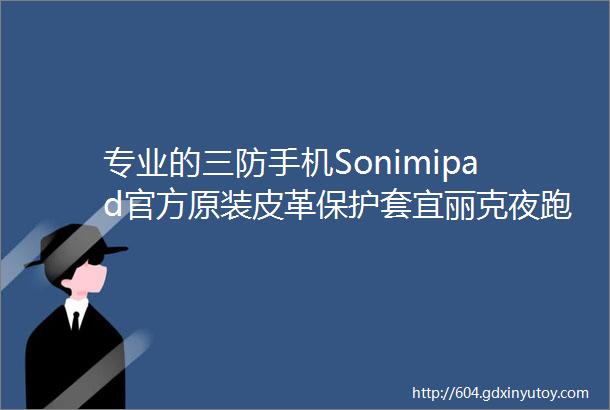 专业的三防手机Sonimipad官方原装皮革保护套宜丽克夜跑夜骑LED免提灯照明灯SOSLED灯降价活动中