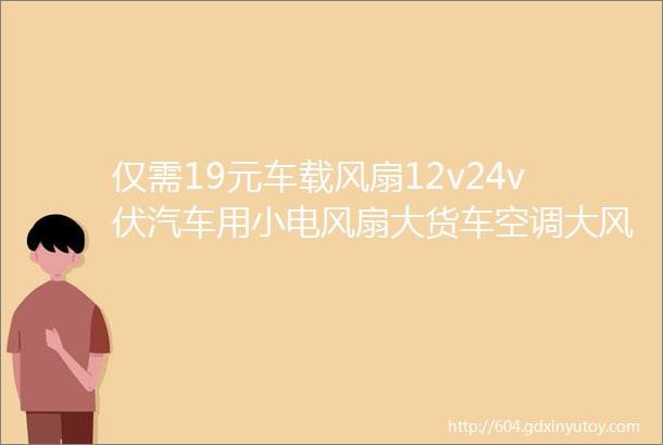 仅需19元车载风扇12v24v伏汽车用小电风扇大货车空调大风力强力制冷摇头