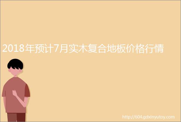 2018年预计7月实木复合地板价格行情