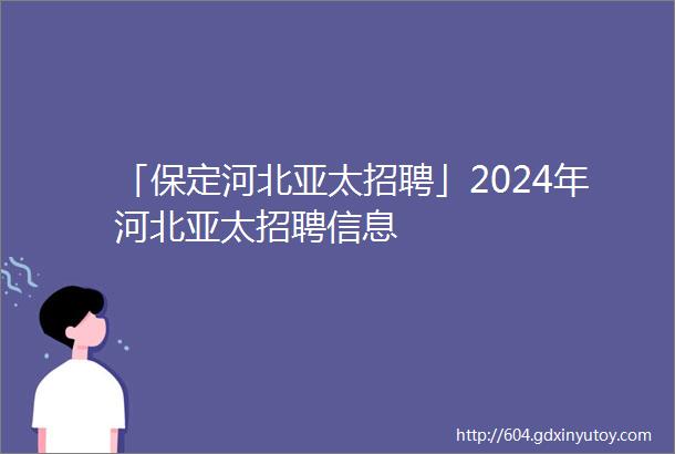 「保定河北亚太招聘」2024年河北亚太招聘信息