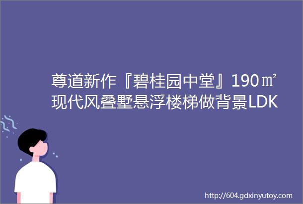 尊道新作『碧桂园中堂』190㎡现代风叠墅悬浮楼梯做背景LDK一体重塑格局变身艺术空间