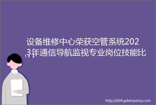 设备维修中心荣获空管系统2023年通信导航监视专业岗位技能比武导航专业仪表着陆系统测距设备团体优胜冠军