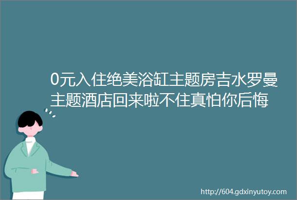 0元入住绝美浴缸主题房吉水罗曼主题酒店回来啦不住真怕你后悔