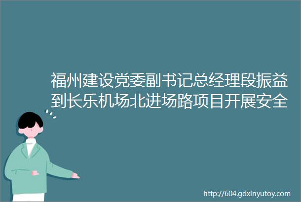 福州建设党委副书记总经理段振益到长乐机场北进场路项目开展安全检查